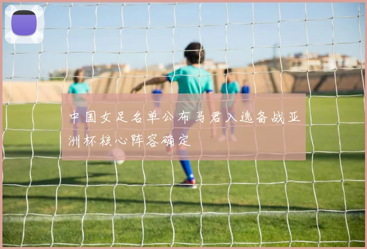 中国女足名单公布马君入选备战亚洲杯核心阵容确定