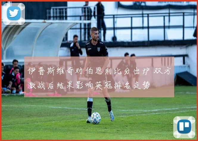 伊普斯维奇对伯恩利比分出炉 双方激战后结果影响英冠排名走势