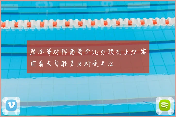 摩洛哥对阵葡萄牙比分预测出炉 赛前看点与胜负分析受关注