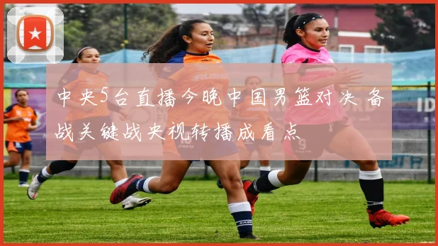 中央5台直播今晚中国男篮对决 备战关键战央视转播成看点