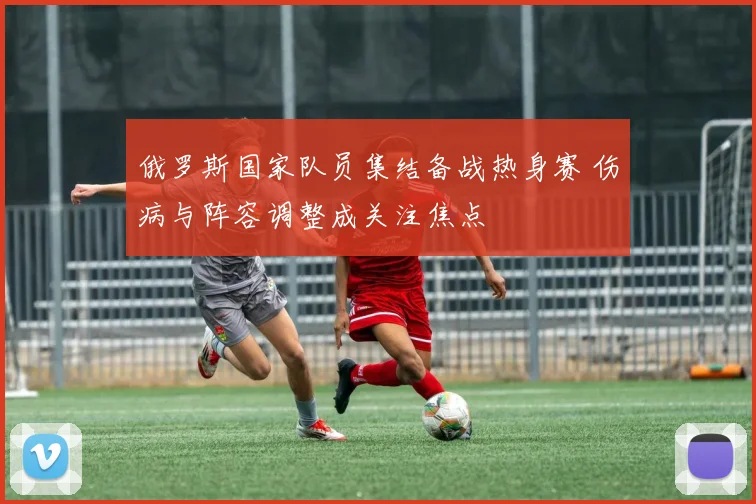 俄罗斯国家队员集结备战热身赛 伤病与阵容调整成关注焦点