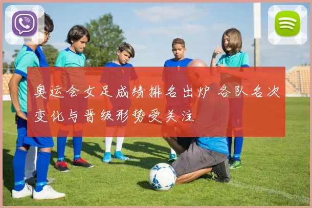 奥运会女足成绩排名出炉 各队名次变化与晋级形势受关注