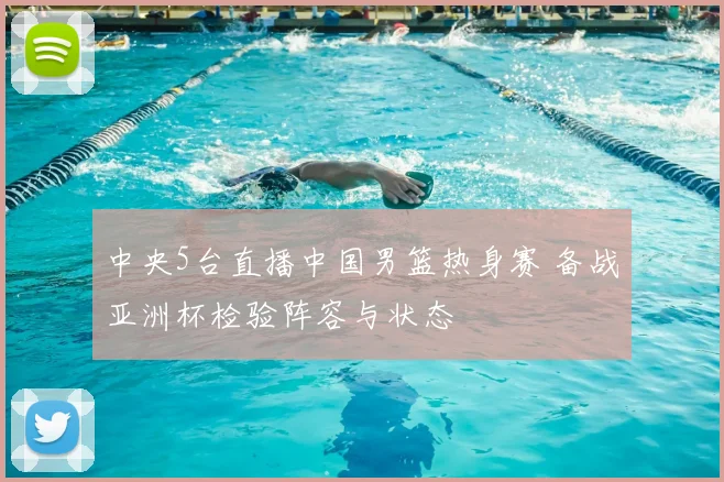 中央5台直播中国男篮热身赛 备战亚洲杯检验阵容与状态