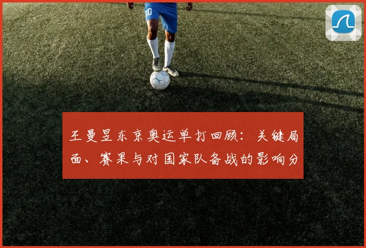 王曼昱东京奥运单打回顾：关键局面、赛果与对国家队备战的影响分析