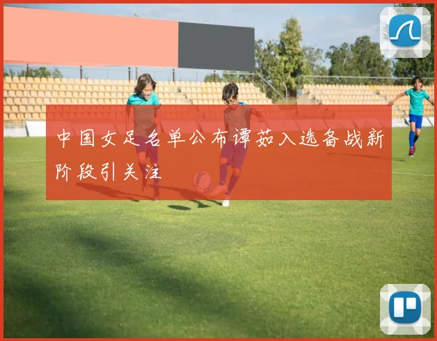 中国女足名单公布谭茹入选备战新阶段引关注