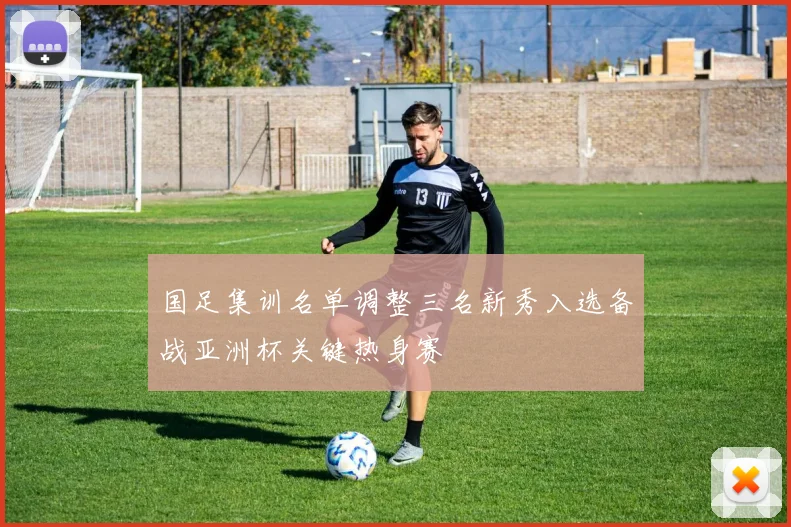 国足集训名单调整三名新秀入选备战亚洲杯关键热身赛