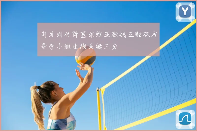 匈牙利对阵塞尔维亚激战正酣双方争夺小组出线关键三分