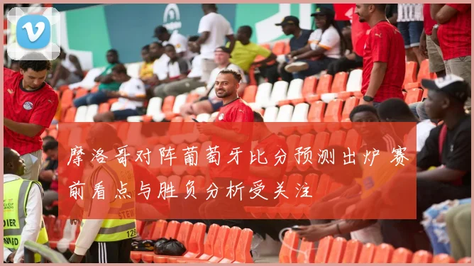 摩洛哥对阵葡萄牙比分预测出炉 赛前看点与胜负分析受关注