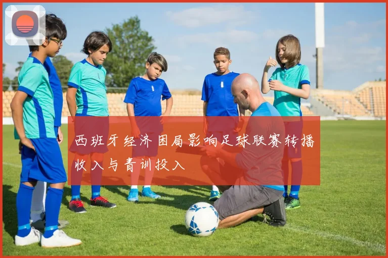 西班牙经济困局影响足球联赛转播收入与青训投入