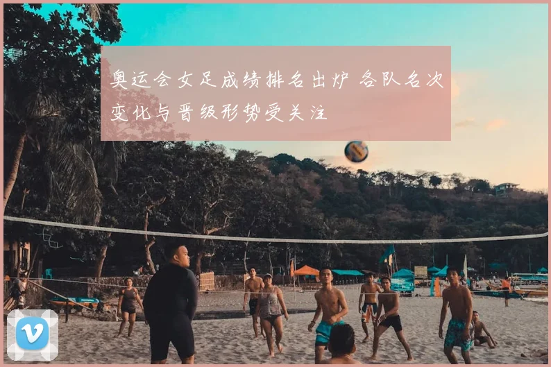 奥运会女足成绩排名出炉 各队名次变化与晋级形势受关注