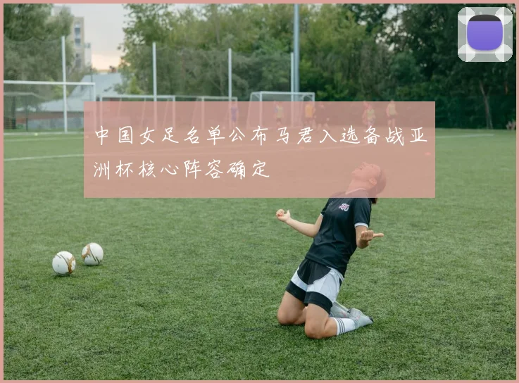 中国女足名单公布马君入选备战亚洲杯核心阵容确定