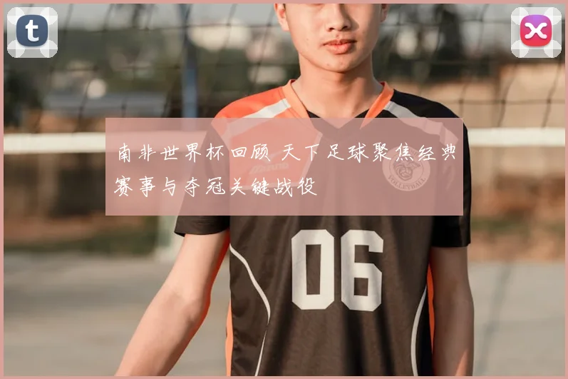 南非世界杯回顾 天下足球聚焦经典赛事与夺冠关键战役