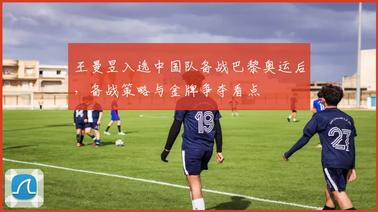 王曼昱入选中国队备战巴黎奥运后，备战策略与金牌争夺看点