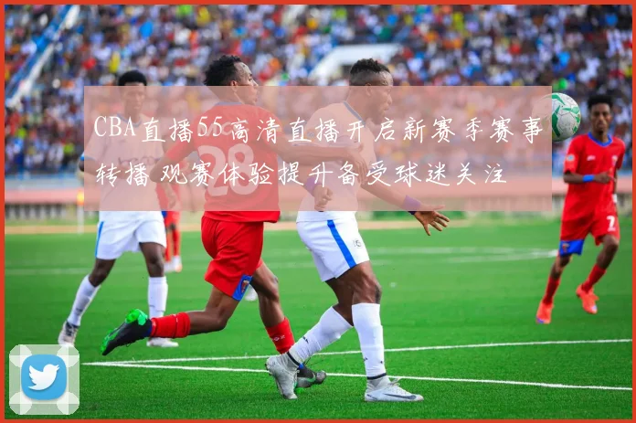 CBA直播55高清直播开启新赛季赛事转播 观赛体验提升备受球迷关注