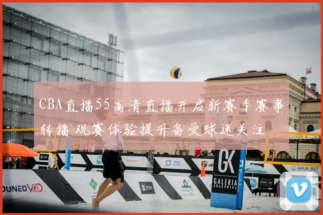 CBA直播55高清直播开启新赛季赛事转播 观赛体验提升备受球迷关注