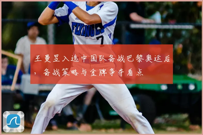 王曼昱入选中国队备战巴黎奥运后，备战策略与金牌争夺看点