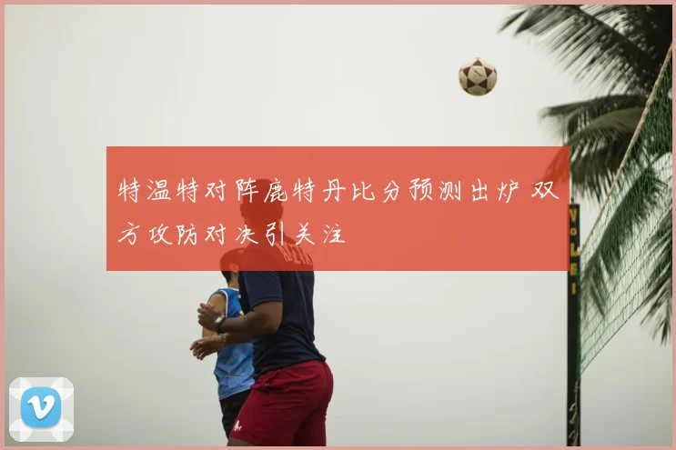 特温特对阵鹿特丹比分预测出炉 双方攻防对决引关注