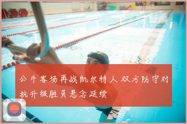 公牛客场再战凯尔特人 双方防守对抗升级胜负悬念延续