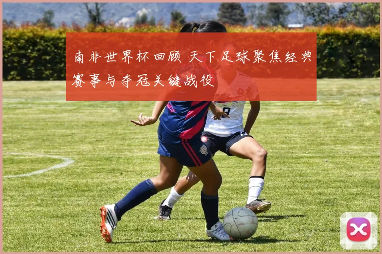 南非世界杯回顾 天下足球聚焦经典赛事与夺冠关键战役