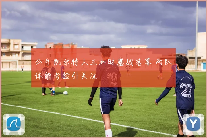 公牛凯尔特人三加时鏖战落幕 两队体能考验引关注