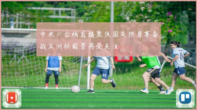 中央六台线直播聚焦国足热身赛备战亚洲杯前景再受关注