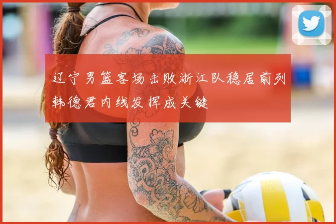 辽宁男篮客场击败浙江队稳居前列韩德君内线发挥成关键