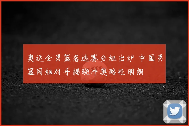 奥运会男篮落选赛分组出炉 中国男篮同组对手揭晓冲奥路径明朗