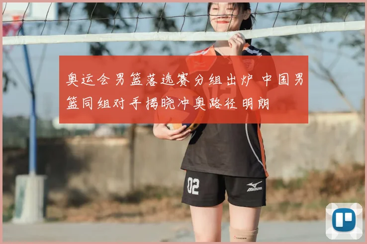 奥运会男篮落选赛分组出炉 中国男篮同组对手揭晓冲奥路径明朗