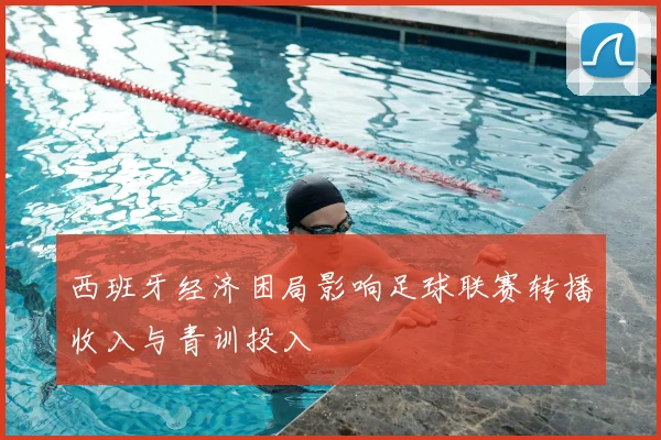 西班牙经济困局影响足球联赛转播收入与青训投入