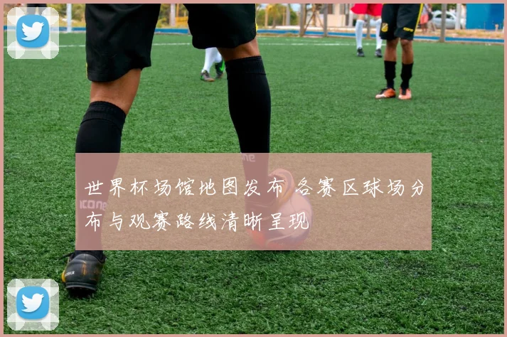 世界杯场馆地图发布 各赛区球场分布与观赛路线清晰呈现