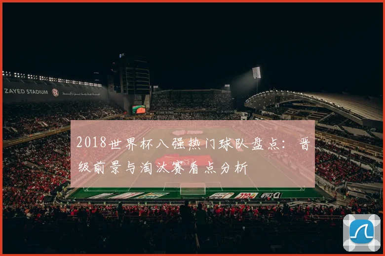 2018世界杯八强热门球队盘点:晋级前景与淘汰赛看点分析