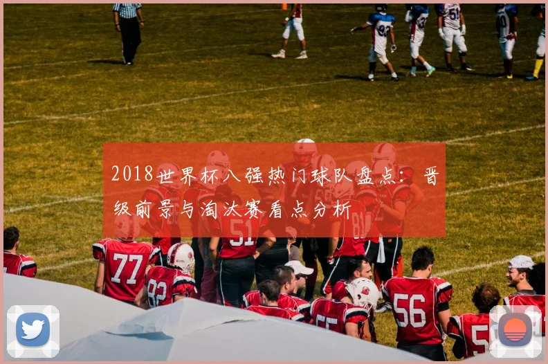 2018世界杯八强热门球队盘点:晋级前景与淘汰赛看点分析