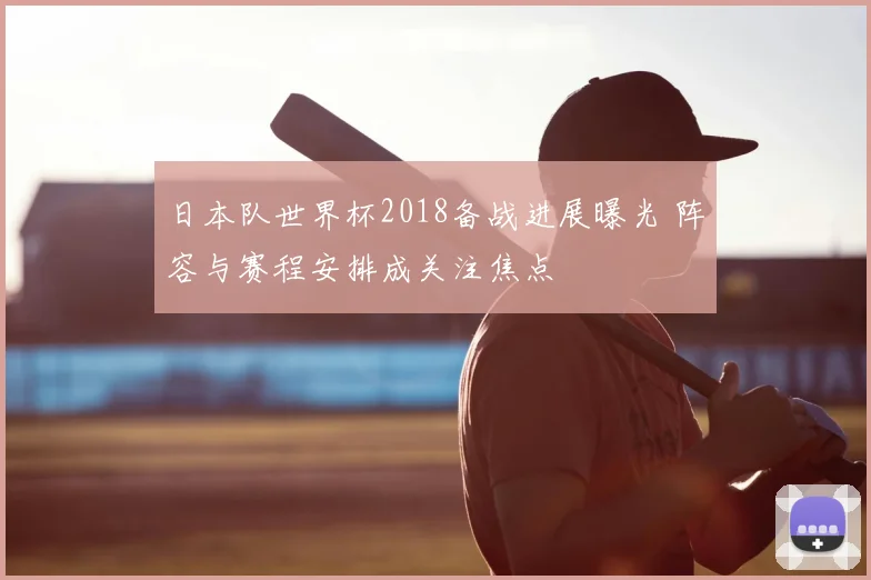 日本队世界杯2018备战进展曝光 阵容与赛程安排成关注焦点