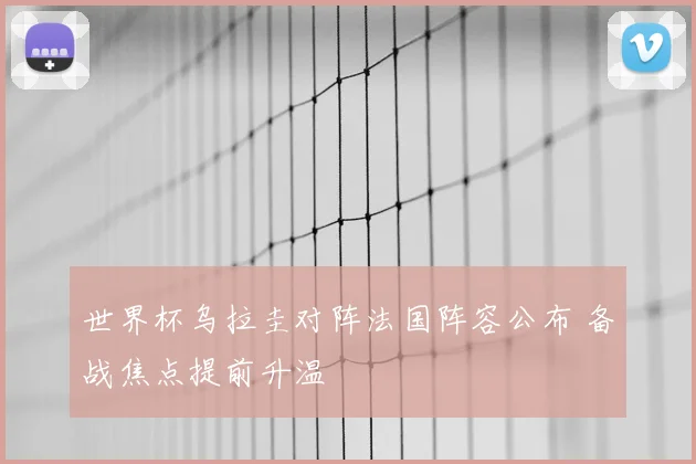 世界杯乌拉圭对阵法国阵容公布 备战焦点提前升温
