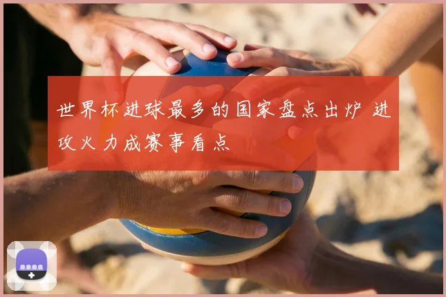 世界杯进球最多的国家盘点出炉 进攻火力成赛事看点