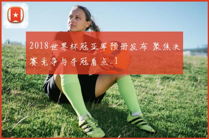 2018世界杯冠亚军预册发布 聚焦决赛竞争与夺冠看点_1