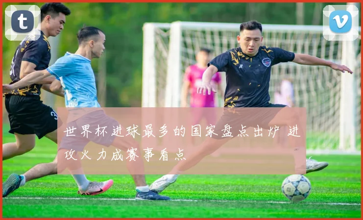 世界杯进球最多的国家盘点出炉 进攻火力成赛事看点